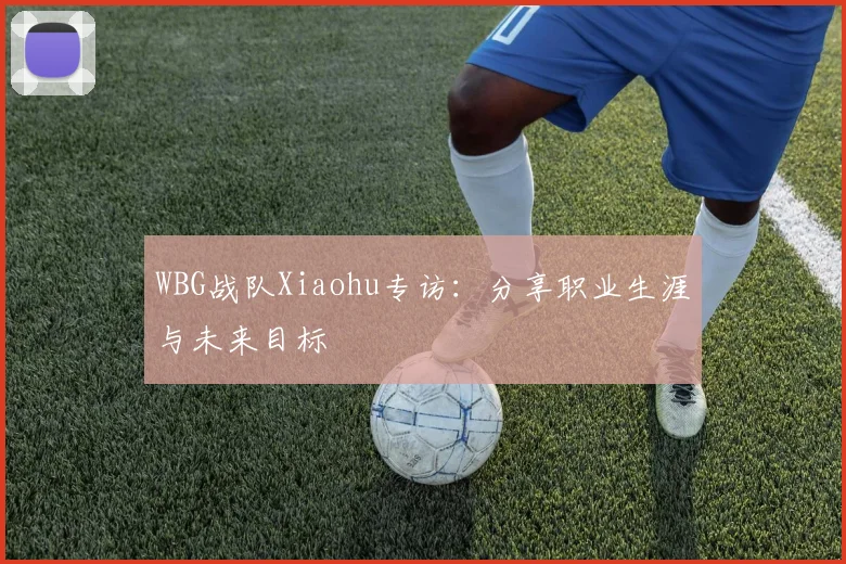 WBG战队Xiaohu专访:分享职业生涯与未来目标