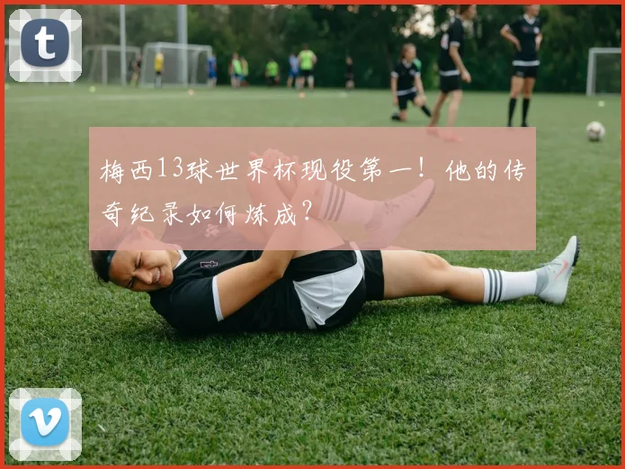 梅西13球世界杯现役第一！他的传奇纪录如何炼成？