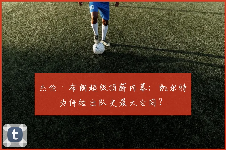 杰伦·布朗超级顶薪内幕:凯尔特人为何给出队史最大合同?