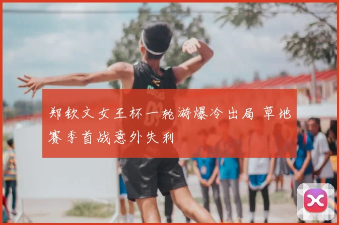 郑钦文女王杯一轮游爆冷出局 草地赛季首战意外失利