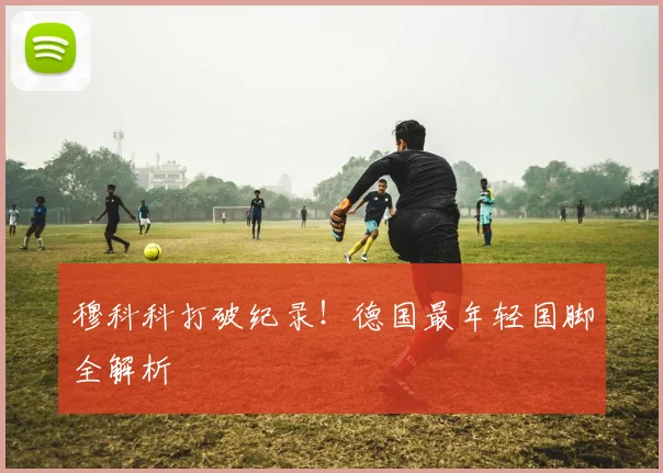 穆科科打破纪录！德国最年轻国脚全解析