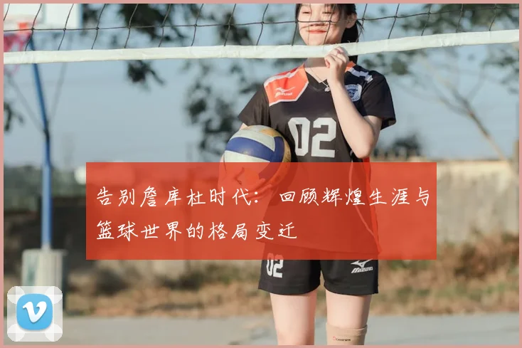 告别詹库杜时代：回顾辉煌生涯与篮球世界的格局变迁